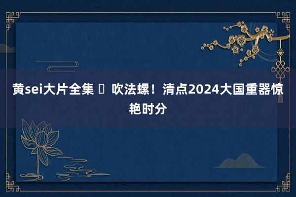 黄sei大片全集 ​吹法螺！清点2024大国重器惊艳时分