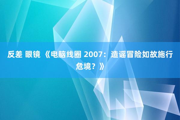 反差 眼镜 《电脑线圈 2007：造谣冒险如故施行危境？》