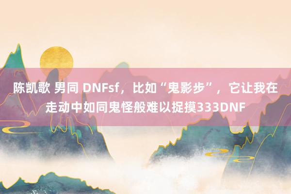 陈凯歌 男同 DNFsf，比如“鬼影步”，它让我在走动中如同鬼怪般难以捉摸333DNF