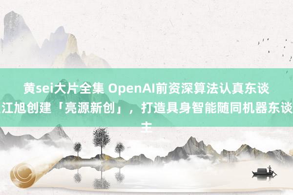 黄sei大片全集 OpenAI前资深算法认真东谈主江旭创建「亮源新创」，打造具身智能随同机器东谈主