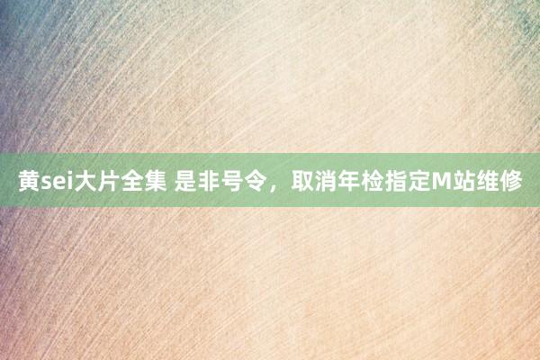 黄sei大片全集 是非号令，取消年检指定M站维修