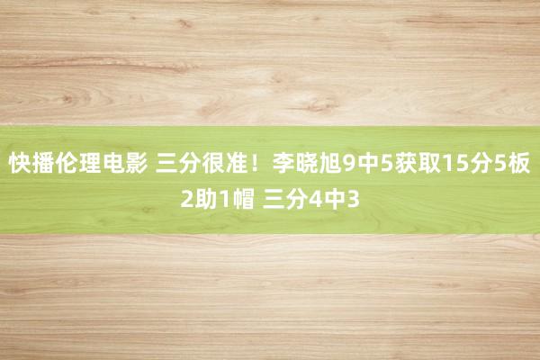 快播伦理电影 三分很准！李晓旭9中5获取15分5板2助1帽 三分4中3