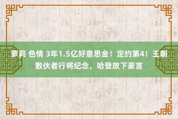 萝莉 色情 3年1.5亿好意思金！定约第4！王朝散伙者行将纪念，哈登放下豪言