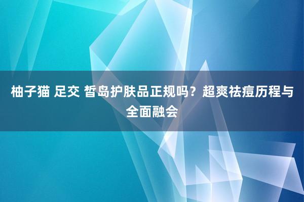 柚子猫 足交 皙岛护肤品正规吗？超爽祛痘历程与全面融会