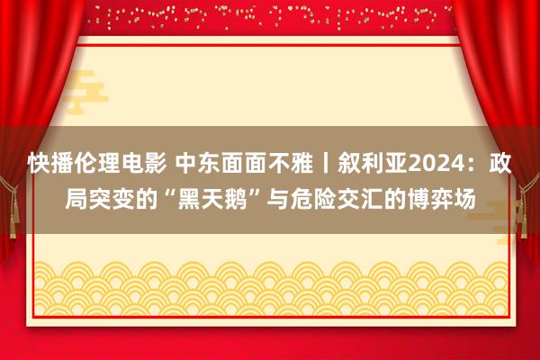 快播伦理电影 中东面面不雅丨叙利亚2024：政局突变的“黑天鹅”与危险交汇的博弈场