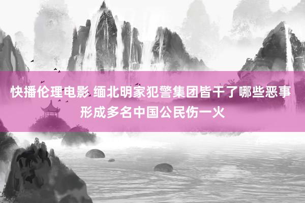 快播伦理电影 缅北明家犯警集团皆干了哪些恶事 形成多名中国公民伤一火