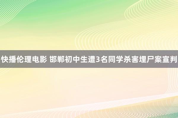 快播伦理电影 邯郸初中生遭3名同学杀害埋尸案宣判