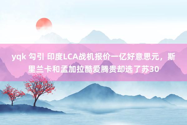 yqk 勾引 印度LCA战机报价一亿好意思元，斯里兰卡和孟加拉酷爱腾贵却选了苏30