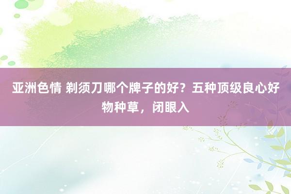 亚洲色情 剃须刀哪个牌子的好？五种顶级良心好物种草，闭眼入