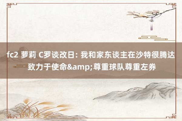 fc2 萝莉 C罗谈改日: 我和家东谈主在沙特很腾达 致力于使命&尊重球队尊重左券