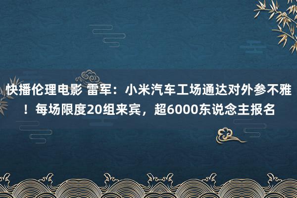 快播伦理电影 雷军：小米汽车工场通达对外参不雅！每场限度20组来宾，超6000东说念主报名