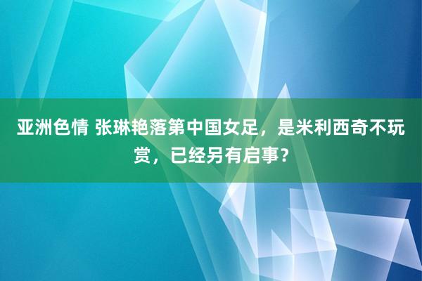 亚洲色情 张琳艳落第中国女足，是米利西奇不玩赏，已经另有启事？