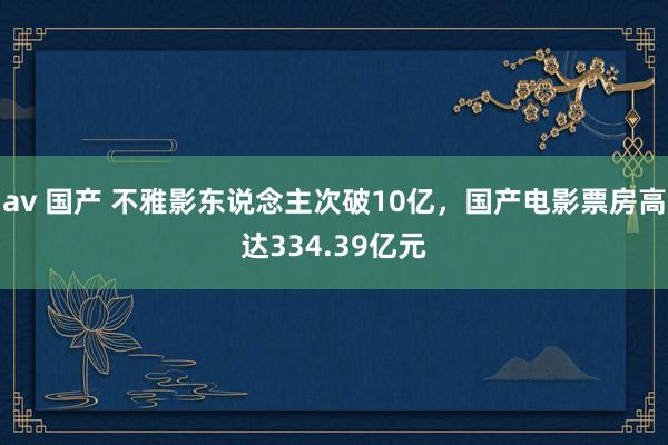 av 国产 不雅影东说念主次破10亿，国产电影票房高达334.39亿元