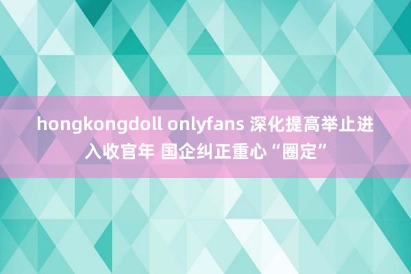 hongkongdoll onlyfans 深化提高举止进入收官年 国企纠正重心“圈定”