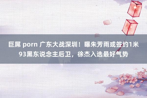 巨屌 porn 广东大战深圳！曝朱芳雨或签约1米93黑东说念主后卫，徐杰入选最好气势