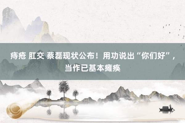 痔疮 肛交 蔡磊现状公布！用功说出“你们好”，当作已基本瘫痪