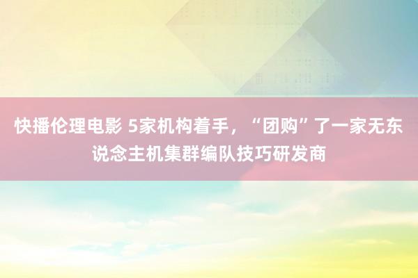 快播伦理电影 5家机构着手，“团购”了一家无东说念主机集群编队技巧研发商