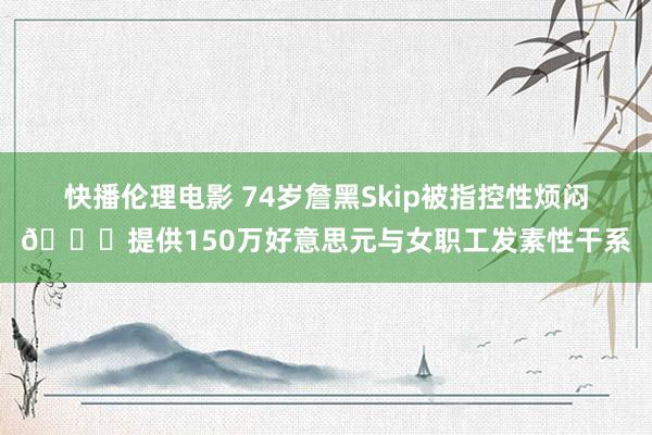 快播伦理电影 74岁詹黑Skip被指控性烦闷🔞提供150万好意思元与女职工发素性干系