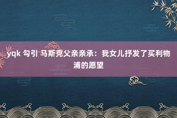 yqk 勾引 马斯克父亲亲承：我女儿抒发了买利物浦的愿望