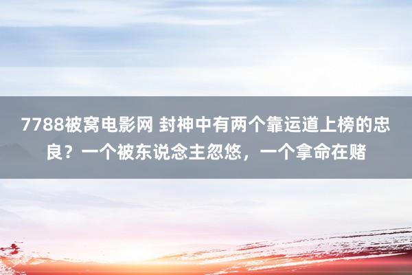 7788被窝电影网 封神中有两个靠运道上榜的忠良？一个被东说念主忽悠，一个拿命在赌