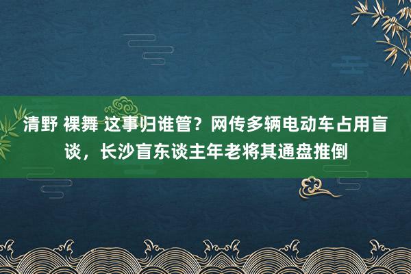 清野 裸舞 这事归谁管？网传多辆电动车占用盲谈，长沙盲东谈主年老将其通盘推倒