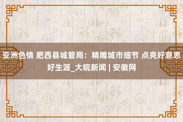 亚洲色情 肥西县城管局：精雕城市细节 点亮好意思好生涯_大皖新闻 | 安徽网