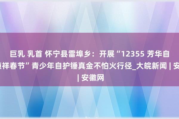 巨乳 乳首 怀宁县雷埠乡：开展“12355 芳华自护•祯祥春节”青少年自护锤真金不怕火行径_大皖新闻 | 安徽网