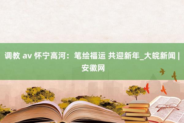 调教 av 怀宁高河：笔绘福运 共迎新年_大皖新闻 | 安徽网