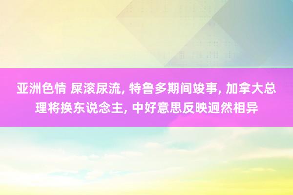 亚洲色情 屎滚尿流， 特鲁多期间竣事， 加拿大总理将换东说念主， 中好意思反映迥然相异