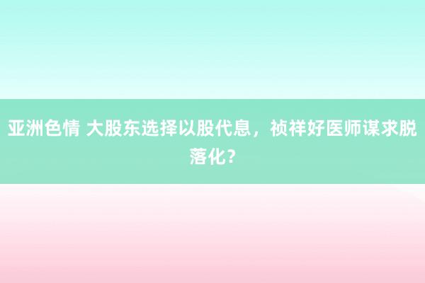 亚洲色情 大股东选择以股代息，祯祥好医师谋求脱落化？