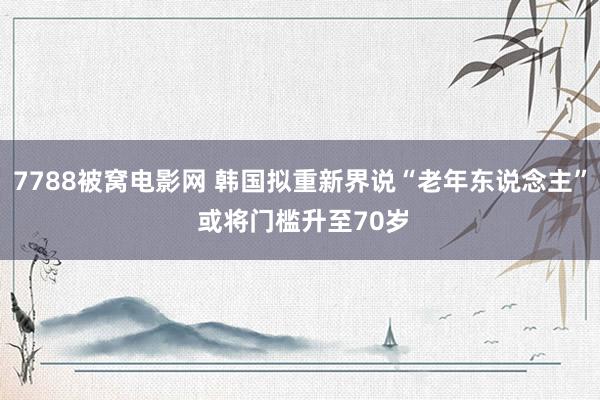 7788被窝电影网 韩国拟重新界说“老年东说念主” 或将门槛升至70岁