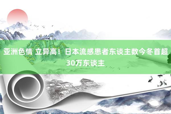 亚洲色情 立异高！日本流感患者东谈主数今冬首超30万东谈主