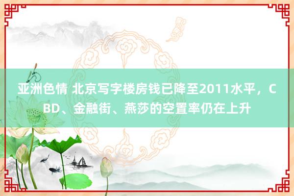 亚洲色情 北京写字楼房钱已降至2011水平，CBD、金融街、燕莎的空置率仍在上升