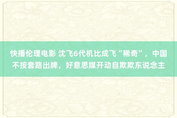 快播伦理电影 沈飞6代机比成飞“稀奇”，中国不按套路出牌，好意思媒开动自欺欺东说念主