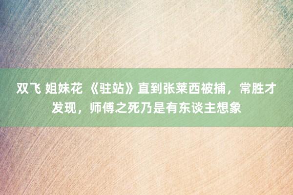 双飞 姐妹花 《驻站》直到张莱西被捕，常胜才发现，师傅之死乃是有东谈主想象