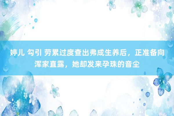 婷儿 勾引 劳累过度查出弗成生养后，正准备向浑家直露，她却发来孕珠的音尘