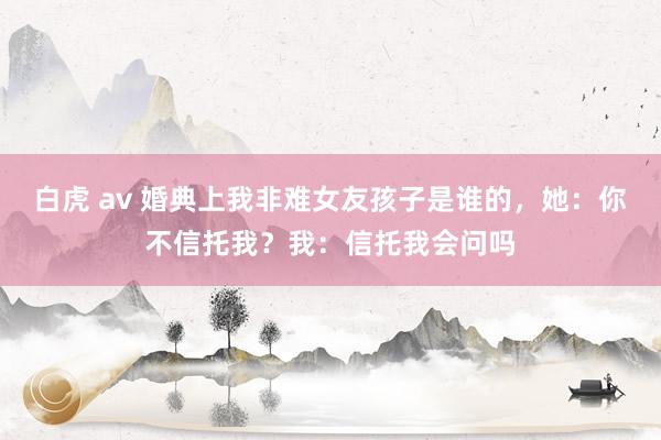 白虎 av 婚典上我非难女友孩子是谁的，她：你不信托我？我：信托我会问吗