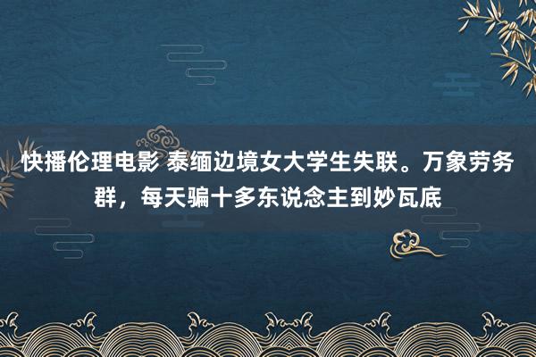 快播伦理电影 泰缅边境女大学生失联。万象劳务群，每天骗十多东说念主到妙瓦底