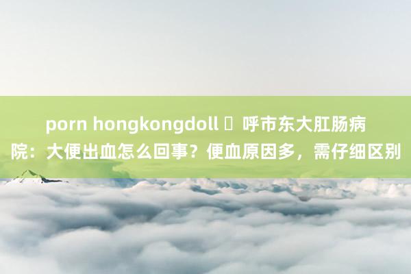 porn hongkongdoll ​呼市东大肛肠病院：大便出血怎么回事？便血原因多，需仔细区别