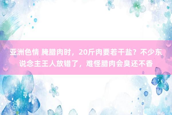 亚洲色情 腌腊肉时，20斤肉要若干盐？不少东说念主王人放错了，难怪腊肉会臭还不香