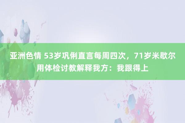 亚洲色情 53岁巩俐直言每周四次，71岁米歇尔用体检讨教解释我方：我跟得上