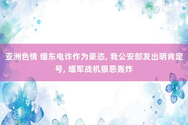 亚洲色情 缅东电诈作为豪恣， 我公安部发出明肯定号， 缅军战机狠恶轰炸