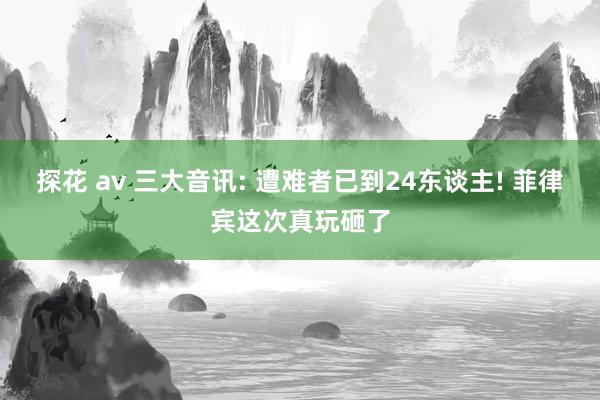 探花 av 三大音讯: 遭难者已到24东谈主! 菲律宾这次真玩砸了