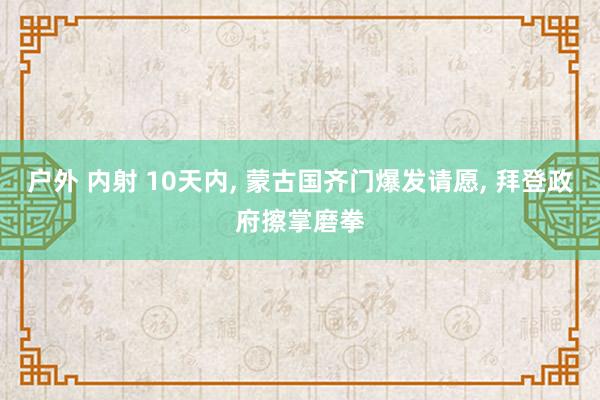 户外 内射 10天内， 蒙古国齐门爆发请愿， 拜登政府擦掌磨拳